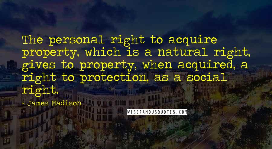 James Madison Quotes: The personal right to acquire property, which is a natural right, gives to property, when acquired, a right to protection, as a social right.