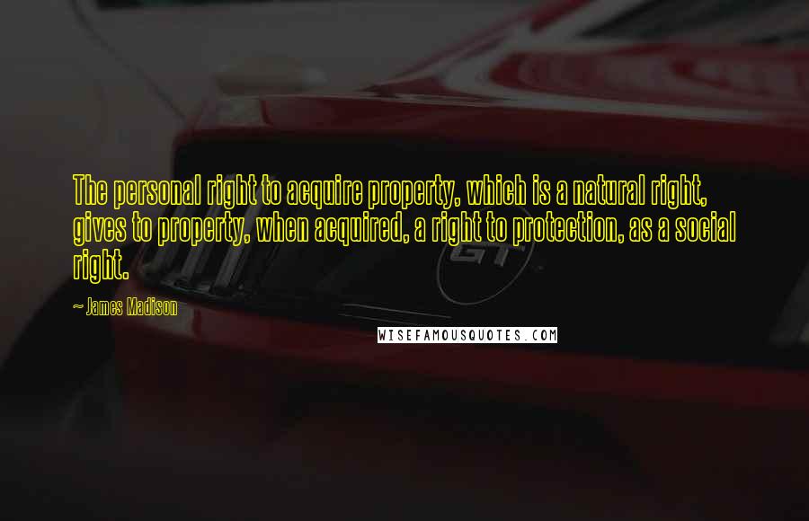 James Madison Quotes: The personal right to acquire property, which is a natural right, gives to property, when acquired, a right to protection, as a social right.