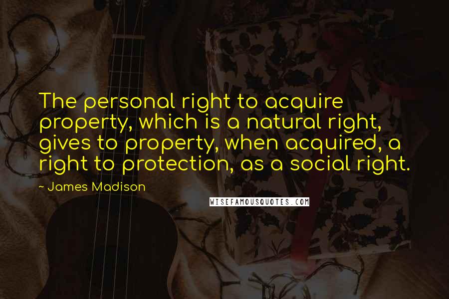 James Madison Quotes: The personal right to acquire property, which is a natural right, gives to property, when acquired, a right to protection, as a social right.