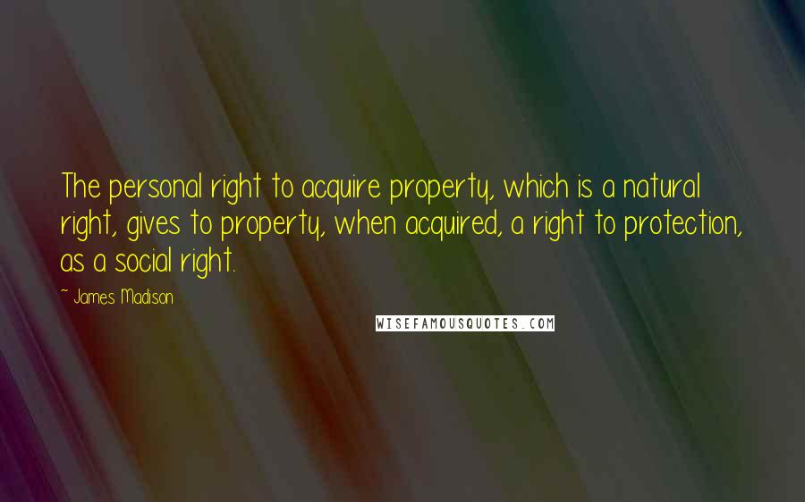 James Madison Quotes: The personal right to acquire property, which is a natural right, gives to property, when acquired, a right to protection, as a social right.