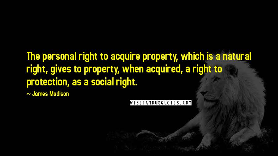 James Madison Quotes: The personal right to acquire property, which is a natural right, gives to property, when acquired, a right to protection, as a social right.