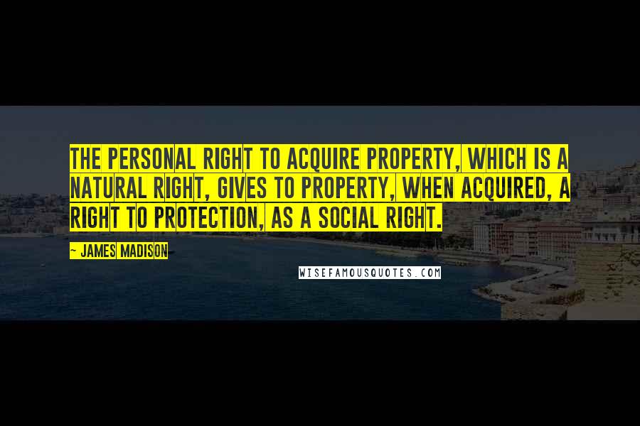 James Madison Quotes: The personal right to acquire property, which is a natural right, gives to property, when acquired, a right to protection, as a social right.