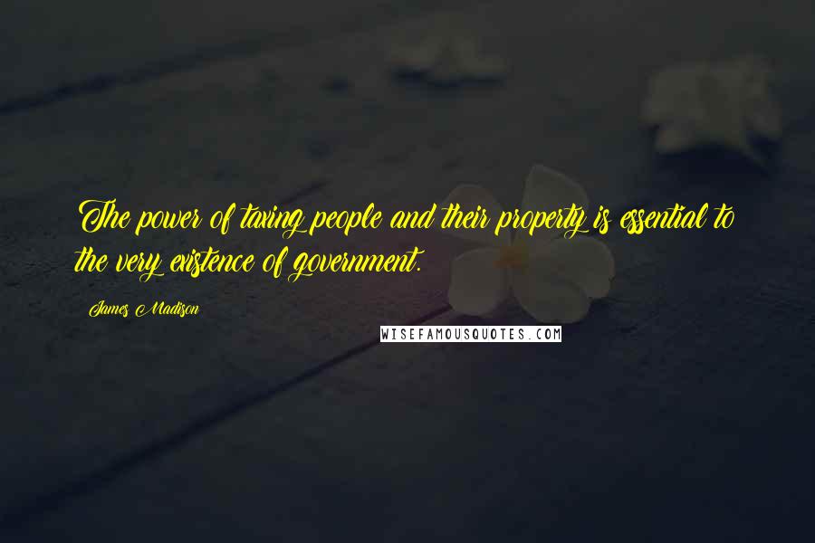 James Madison Quotes: The power of taxing people and their property is essential to the very existence of government.