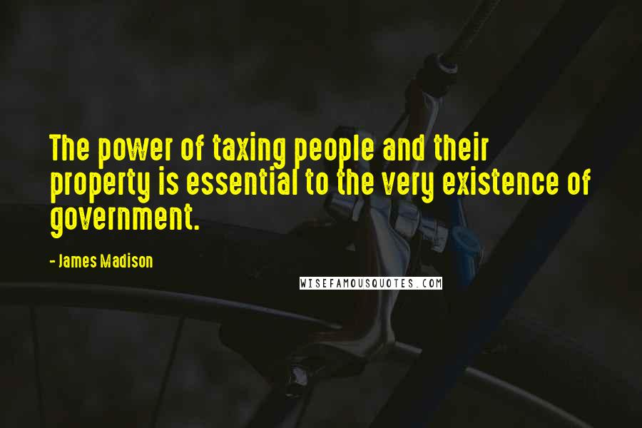 James Madison Quotes: The power of taxing people and their property is essential to the very existence of government.