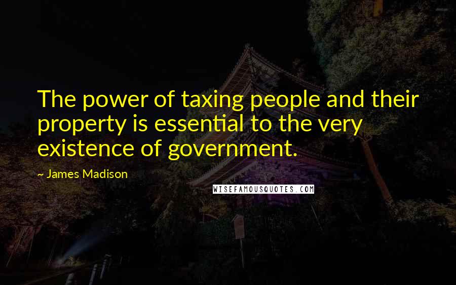 James Madison Quotes: The power of taxing people and their property is essential to the very existence of government.