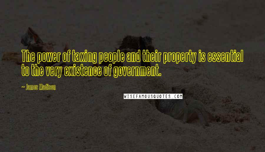 James Madison Quotes: The power of taxing people and their property is essential to the very existence of government.