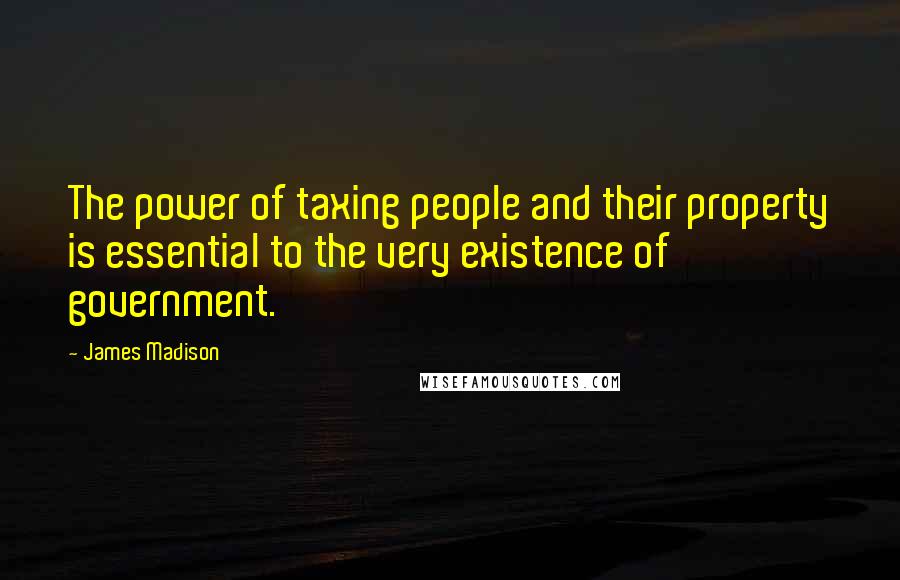 James Madison Quotes: The power of taxing people and their property is essential to the very existence of government.