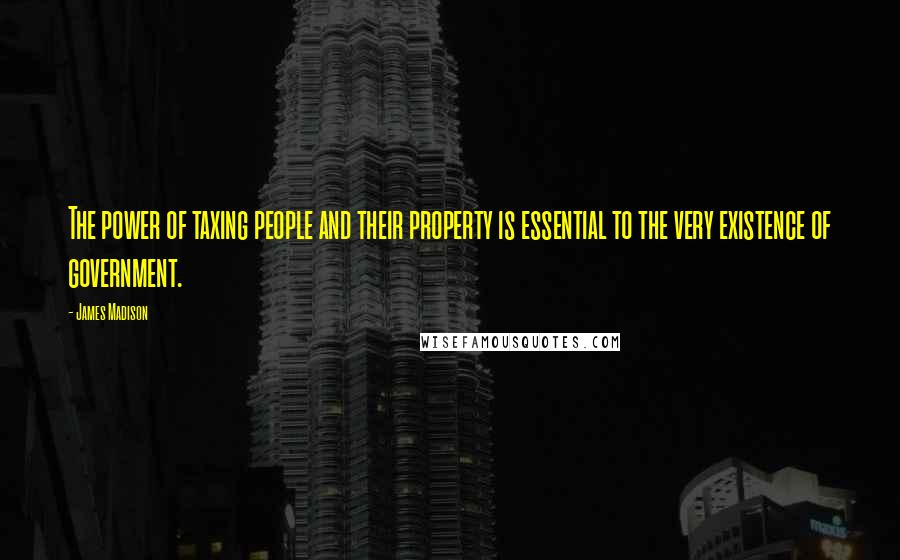 James Madison Quotes: The power of taxing people and their property is essential to the very existence of government.