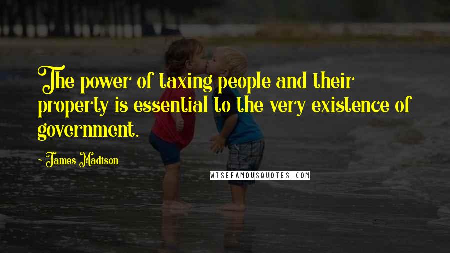 James Madison Quotes: The power of taxing people and their property is essential to the very existence of government.
