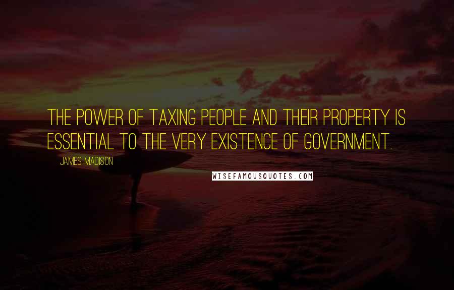 James Madison Quotes: The power of taxing people and their property is essential to the very existence of government.