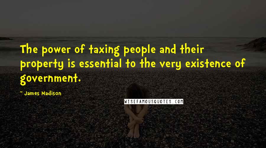 James Madison Quotes: The power of taxing people and their property is essential to the very existence of government.
