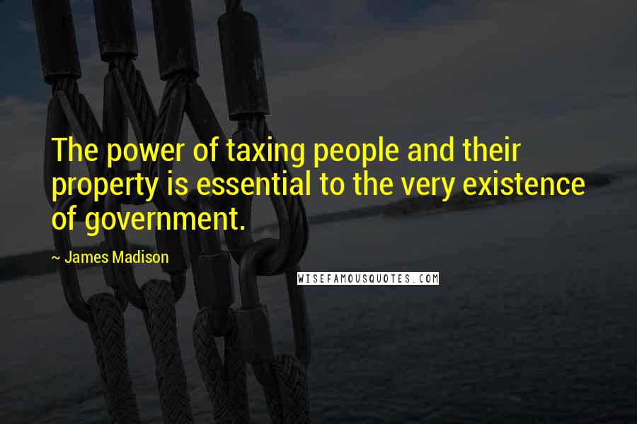 James Madison Quotes: The power of taxing people and their property is essential to the very existence of government.