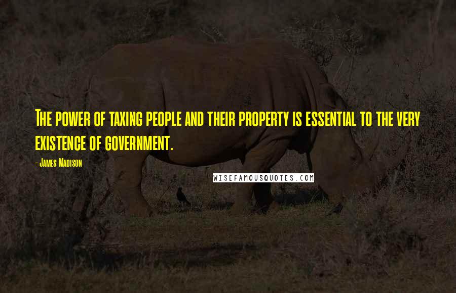 James Madison Quotes: The power of taxing people and their property is essential to the very existence of government.