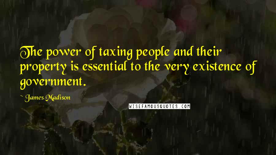 James Madison Quotes: The power of taxing people and their property is essential to the very existence of government.