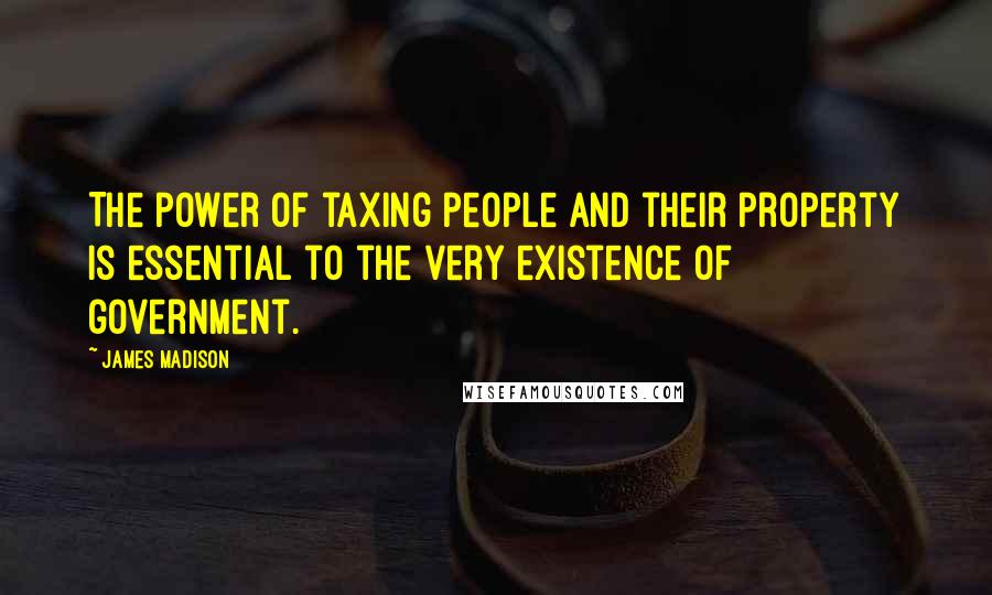 James Madison Quotes: The power of taxing people and their property is essential to the very existence of government.