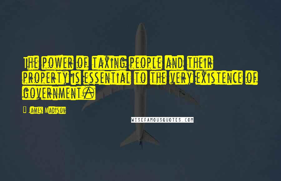 James Madison Quotes: The power of taxing people and their property is essential to the very existence of government.