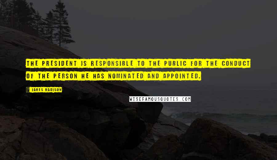 James Madison Quotes: The President is responsible to the public for the conduct of the person he has nominated and appointed.