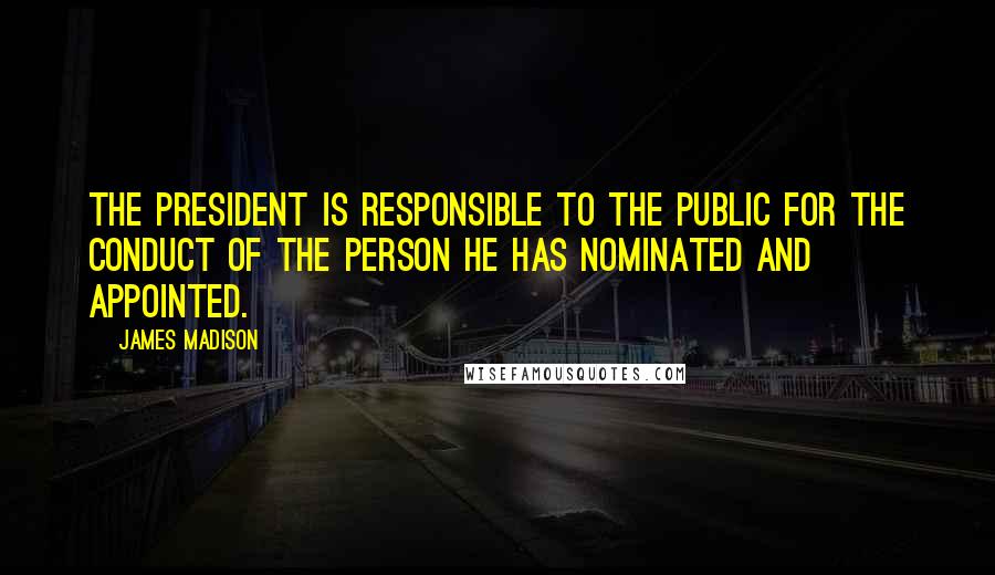 James Madison Quotes: The President is responsible to the public for the conduct of the person he has nominated and appointed.