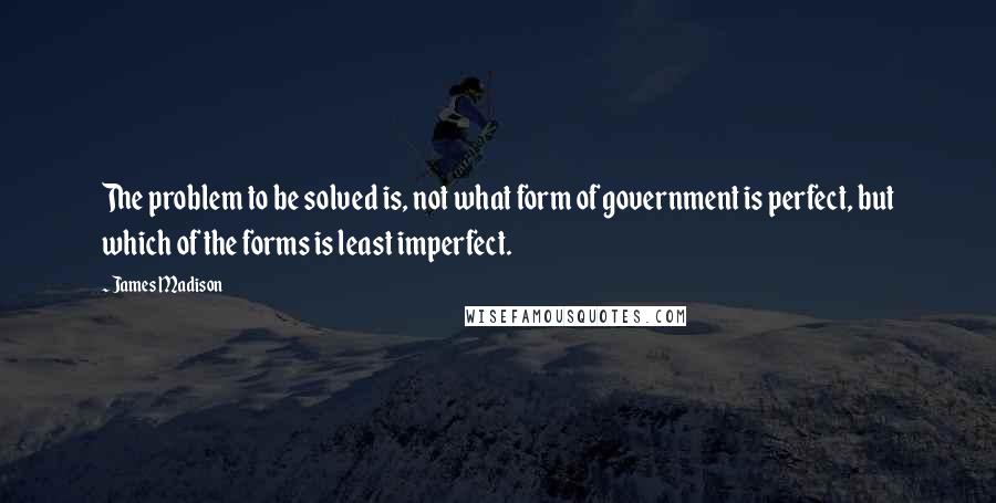 James Madison Quotes: The problem to be solved is, not what form of government is perfect, but which of the forms is least imperfect.