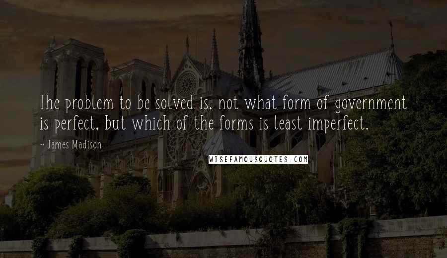 James Madison Quotes: The problem to be solved is, not what form of government is perfect, but which of the forms is least imperfect.