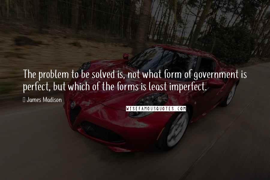 James Madison Quotes: The problem to be solved is, not what form of government is perfect, but which of the forms is least imperfect.