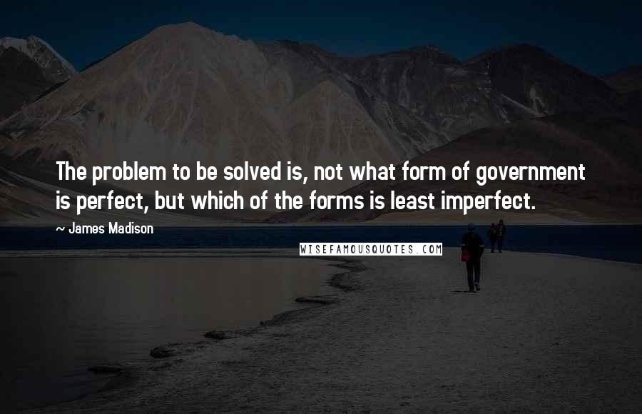 James Madison Quotes: The problem to be solved is, not what form of government is perfect, but which of the forms is least imperfect.