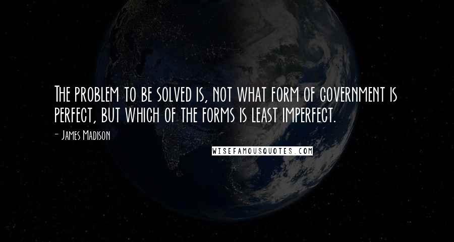 James Madison Quotes: The problem to be solved is, not what form of government is perfect, but which of the forms is least imperfect.