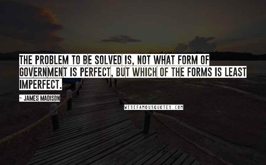 James Madison Quotes: The problem to be solved is, not what form of government is perfect, but which of the forms is least imperfect.