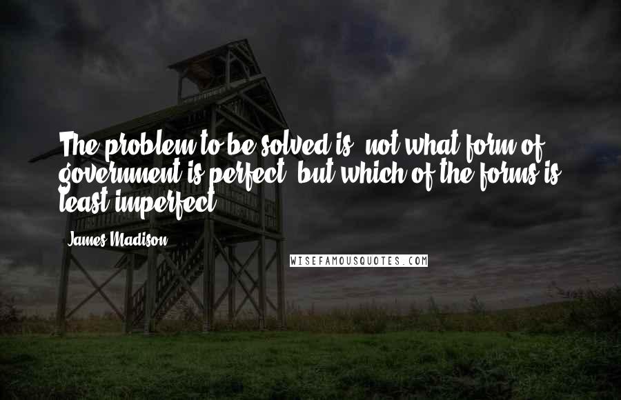 James Madison Quotes: The problem to be solved is, not what form of government is perfect, but which of the forms is least imperfect.