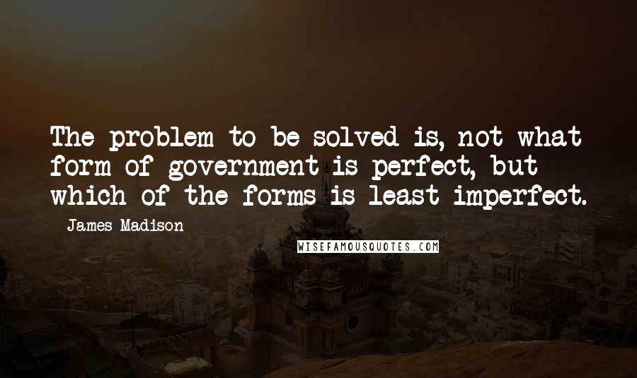 James Madison Quotes: The problem to be solved is, not what form of government is perfect, but which of the forms is least imperfect.