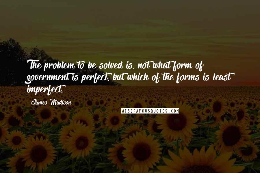 James Madison Quotes: The problem to be solved is, not what form of government is perfect, but which of the forms is least imperfect.