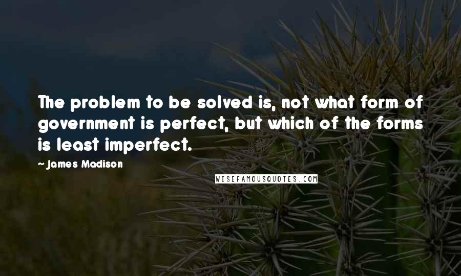 James Madison Quotes: The problem to be solved is, not what form of government is perfect, but which of the forms is least imperfect.