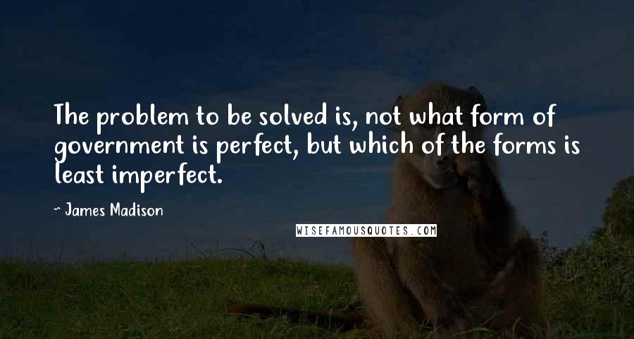 James Madison Quotes: The problem to be solved is, not what form of government is perfect, but which of the forms is least imperfect.