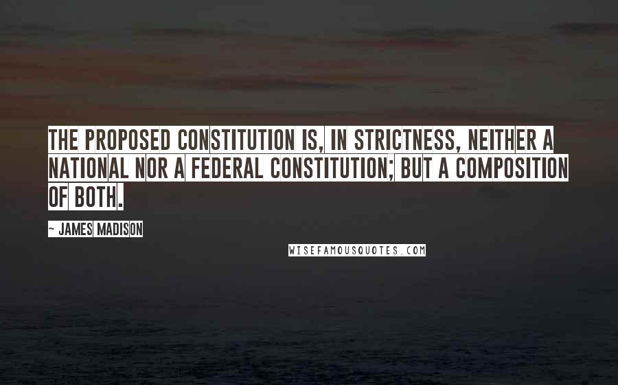 James Madison Quotes: The proposed Constitution is, in strictness, neither a national nor a federal constitution; but a composition of both.