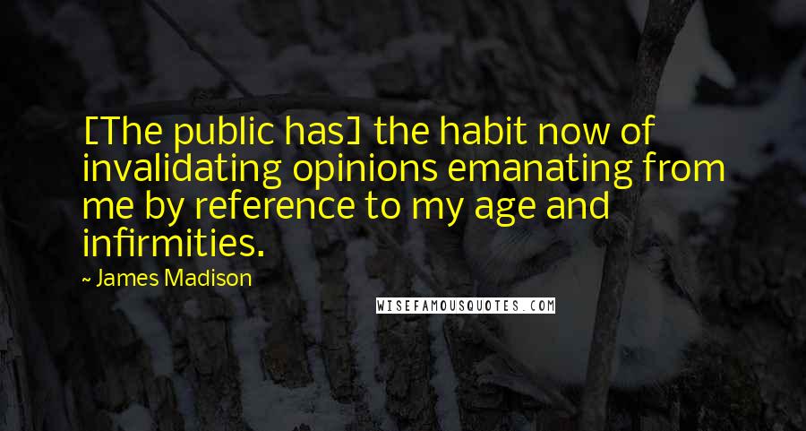 James Madison Quotes: [The public has] the habit now of invalidating opinions emanating from me by reference to my age and infirmities.