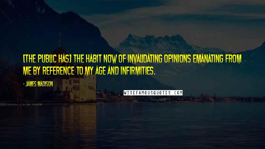 James Madison Quotes: [The public has] the habit now of invalidating opinions emanating from me by reference to my age and infirmities.