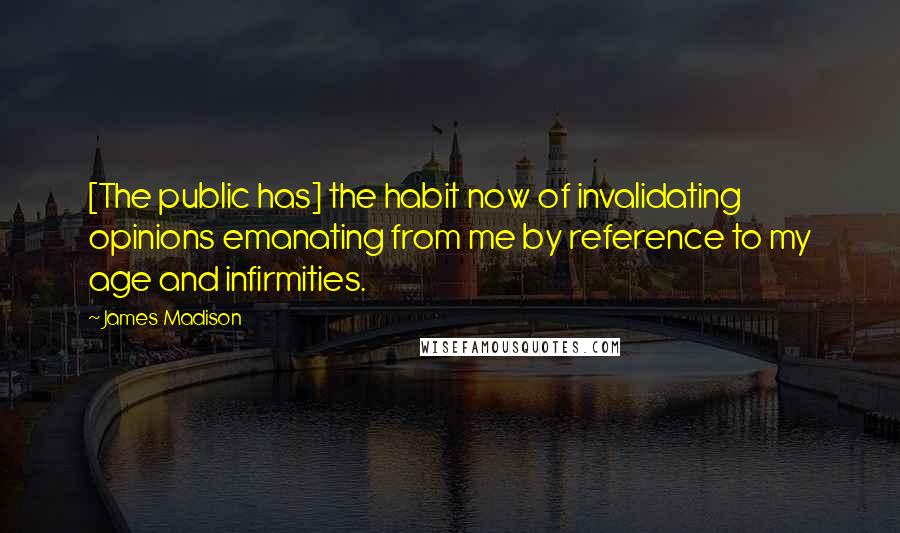 James Madison Quotes: [The public has] the habit now of invalidating opinions emanating from me by reference to my age and infirmities.