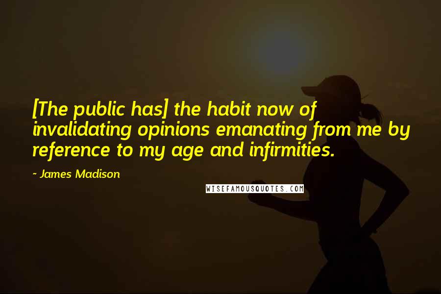 James Madison Quotes: [The public has] the habit now of invalidating opinions emanating from me by reference to my age and infirmities.