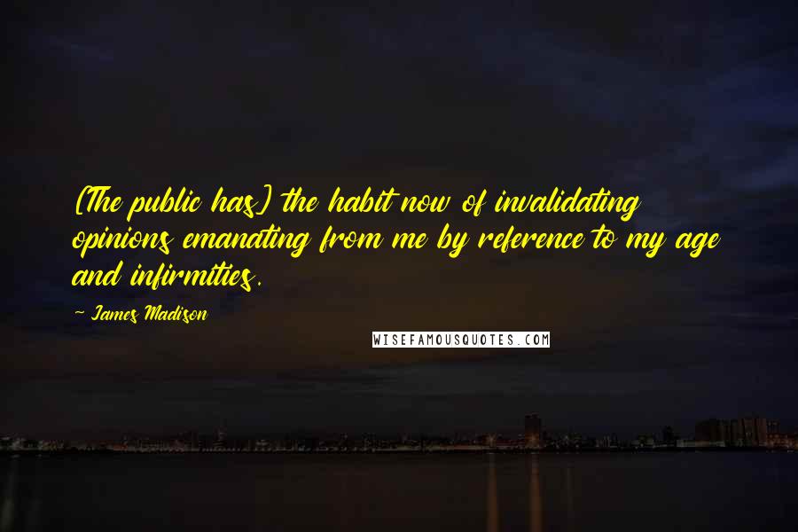 James Madison Quotes: [The public has] the habit now of invalidating opinions emanating from me by reference to my age and infirmities.
