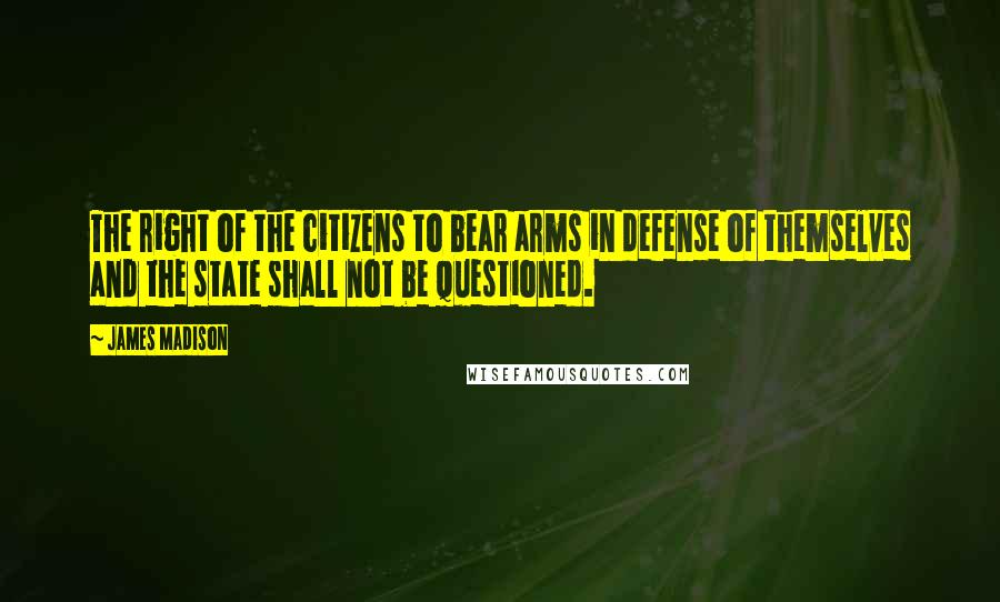 James Madison Quotes: The right of the citizens to bear arms in defense of themselves and the state shall not be questioned.