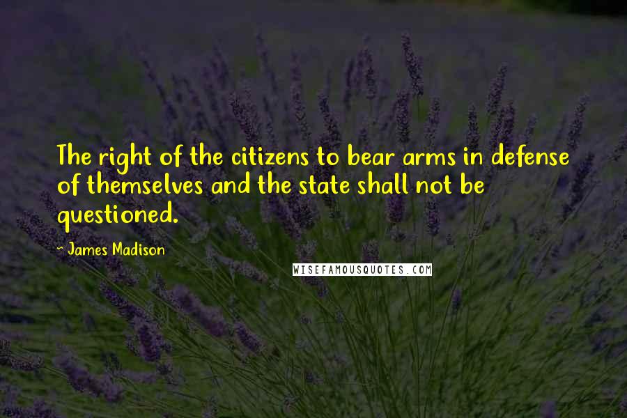 James Madison Quotes: The right of the citizens to bear arms in defense of themselves and the state shall not be questioned.