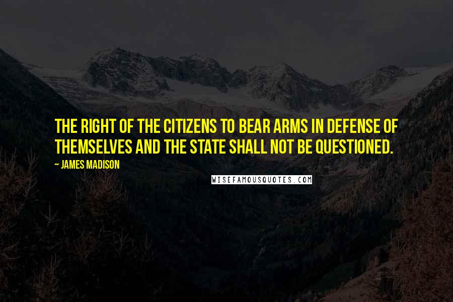 James Madison Quotes: The right of the citizens to bear arms in defense of themselves and the state shall not be questioned.