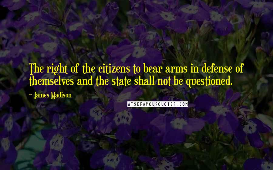 James Madison Quotes: The right of the citizens to bear arms in defense of themselves and the state shall not be questioned.