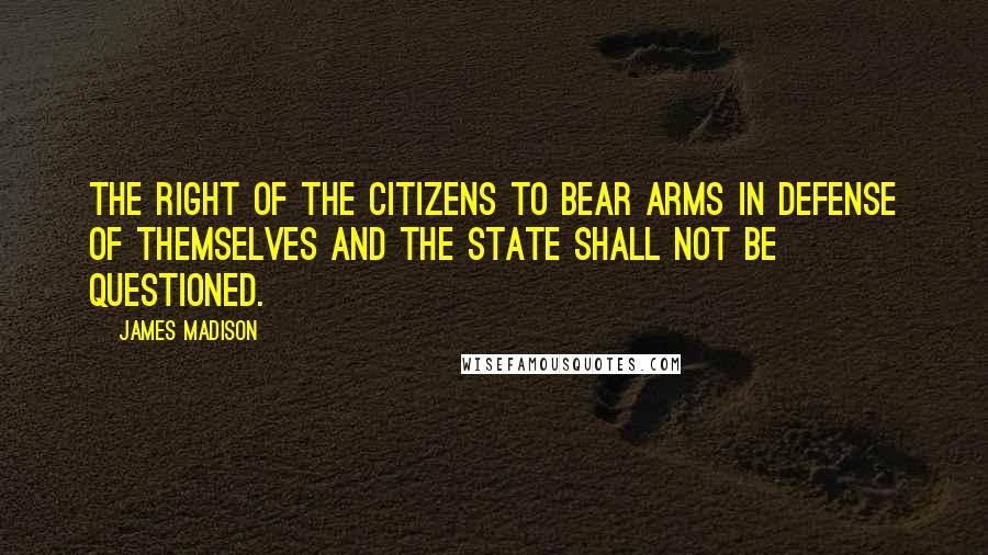 James Madison Quotes: The right of the citizens to bear arms in defense of themselves and the state shall not be questioned.