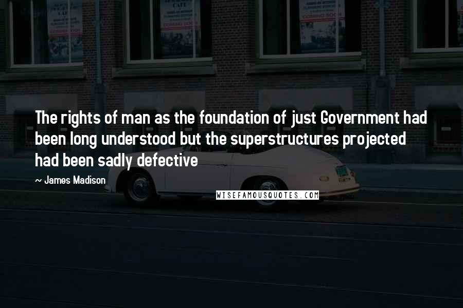 James Madison Quotes: The rights of man as the foundation of just Government had been long understood but the superstructures projected had been sadly defective