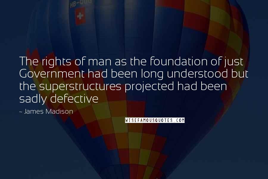 James Madison Quotes: The rights of man as the foundation of just Government had been long understood but the superstructures projected had been sadly defective