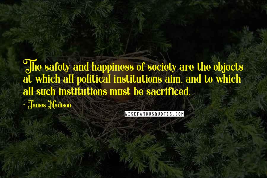 James Madison Quotes: The safety and happiness of society are the objects at which all political institutions aim, and to which all such institutions must be sacrificed.