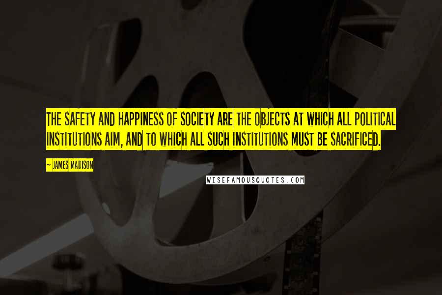 James Madison Quotes: The safety and happiness of society are the objects at which all political institutions aim, and to which all such institutions must be sacrificed.