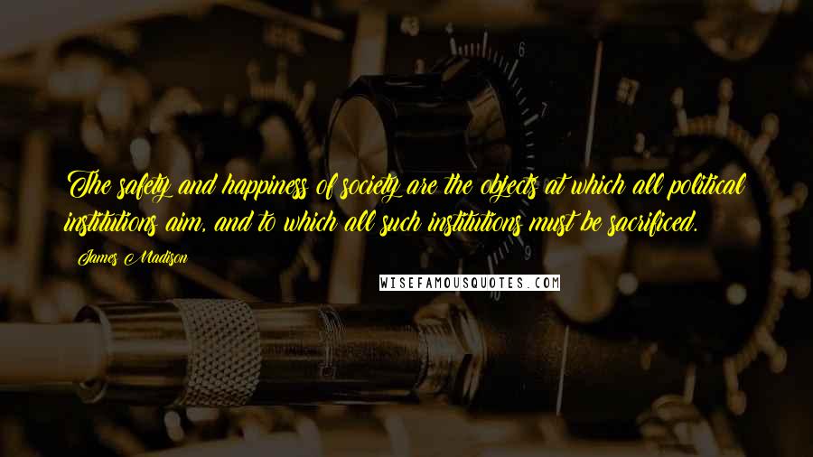 James Madison Quotes: The safety and happiness of society are the objects at which all political institutions aim, and to which all such institutions must be sacrificed.