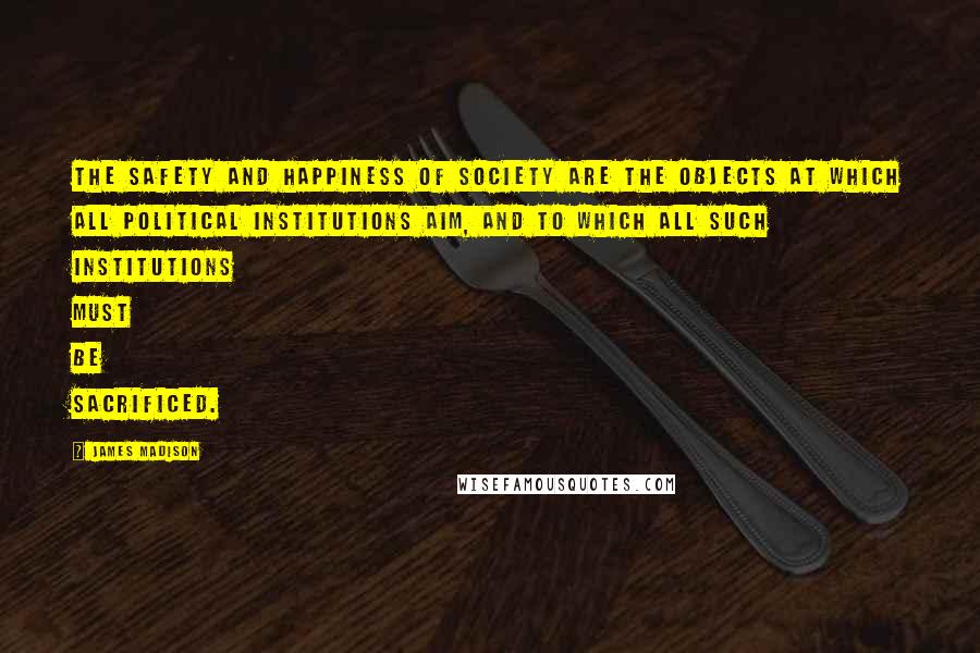 James Madison Quotes: The safety and happiness of society are the objects at which all political institutions aim, and to which all such institutions must be sacrificed.